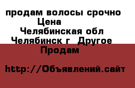 продам волосы срочно › Цена ­ 2 500 - Челябинская обл., Челябинск г. Другое » Продам   